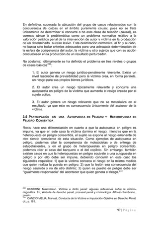 97 | P á g i n a 
En definitiva, superada la ubicación del grupo de casos relacionados con la concurrencia de culpas en el ámbito puramente causal, pues no se trata únicamente de determinar si concurre o no esta clase de relación (causal), es correcto ubicar la problemática como un problema normativo relativo a la valoración jurídico penal de la intervención de autor y víctima en la producción de un determinado suceso lesivo. Esta delimitación normativa, al fin y al cabo, no busca sino hallar criterios adecuados para una adecuada determinación de la esfera de competencia del autor, la víctima u otro sujetos que con su acción concurriesen en la producción de un resultado perturbador. 
No obstante; últimamente se ha definido el problema en tres niveles o grupos de casos básicos233: 
1. El autor genera un riesgo jurídico-penalmente relevante. Existe un nivel razonable de previsibilidad pero la víctima crea, en forma paralela, un riesgo para sus propios bienes jurídicos. 
2. El autor crea un riesgo típicamente relevante y concurre una autopuesta en peligro de la víctima que aumenta el resigo creado por el sujeto activo. 
3. El autor genera un riesgo relevante que no se materializa en el resultado, ya que este es consecuencia únicamente del accionar de la víctima. 
3.5 PARTICIPACIÓN EN UNA AUTOPUESTA EN PELIGRO Y HETEROPUESTA EN PELIGRO CONSENTIDA 
ROXIN hace una diferenciación en cuanto a que la autopuesta en peligro es impune, ya que en este caso la víctima domina el riesgo; mientras que en la heteropuesta en peligro consentida, el sujeto se expone al riesgo emanante de otro siendo consciente de esta situación. Como ejemplos de autopuesta en peligro, podemos citar la competencia de motocicletas o de entrega de estupefacientes, y en el grupo de heteropuestas en peligro consentido, podemos citar el caso del barquero o el del copiloto. Sin embargo, también existen casos en que la heteropuestas en peligro equivale a una autopuesta en peligro y por ello debe ser impune, debiendo concurrir en este caso los siguientes requisitos: 1) que la víctima conozca el riesgo en la misma medida que quien realiza la puesta en peligro; 2) que la lesión sea consecuencia del riesgo asumido y no de otro distinto; 3) quien es puesto en peligro debe ser "igualmente responsable" del acontecer que quien genera el riesgo.234 
233 RUSCONI, Maximiliano. Victima e ilícito penal: algunas reflexiones sobre la victimo- dogmática. En, Website de derecho penal, procesal penal y criminología. Alfonso Sambrano., passin. 
234 CANCIO MELIA, Manuel, Conducta de la Víctima e Imputación Objetiva en Derecho Penal, cit., p. 181.  