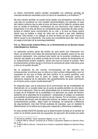 99 | P á g i n a 
un último movimiento podría resultar compatible con sistemas penales de marcada tendencia naturalista como lo fueron el causalismo y el finalismo.236 
De otra manera también se puede tomar desde una perspectiva normativa, la cual solo se constituye en una cuestión fenomenológica, por ejemplo, el caso del médico enfermo que le pide al ama de llaves que le habla la ventana para que se ventile el dormitorio, muriéndose de una neumonía. Aquí habría que preguntarse si la ama de llaves es competente para responder de esta acción, porque el médico tenia conocimiento de su mal, y la ama de llaves podría aducir que no estaba a cargo de velar por su salud y que solo obedecía ordenes. Esta tiende a no castigar al ama de llaves ya que quien impuso la última causa no es importante, sino quien era competente para ello. Aquí entra en juego el principio de la autoresponsabilidad. 
3.6. LA REGULACIÓN JURÍDICO-PENAL DE LA INTERVENCIÓN EN UN SUICIDIO AJENO COMO NORMATIVA ESPECIAL 
La valoración jurídico penal del ámbito de auto lesión (sin interacción con otros), se entiende como base del enjuiciamiento de aquellos casos en los que concurre interacción. Una eventual auto lesión de la punición constituye una inacción del estado a la esfera privada de la moral, carente de fundamento en un ordenamiento jurídico moderno, dentro del cual se incluye el suicidio. Pero el ordenamiento jurídico penal si incrimina la conducta de quien interviene junto a otro en el suicidio de este.237 
De la existencia de las normas incriminadotas se han extraído dos consecuencias: la primera que, la vida es un bien jurídico indisponible y aún en supuestos en los que el titular del bien jurídico no lo quiere sacrificar, sino asume una conducta que lo pone en riesgo, esta conducta carece de relevancia respecto de la valoración del comportamiento de quien intervienen en el hecho junto a quien resulta lesionado238. 
En segundo lugar, que la estructura de la incriminación de las modalidades de intervención en un suicidio debe ser el punto de partida también en otro plano: en el de la ejecución. Esta ha sido desarrollada por la doctrina alemana sobre la base de la limitación de la punibilidad a la ejecución por parte del tercero: partiendo de la atipicidad de la autolesión / autopuesta en peligro se sostienen que también la participación en esta ha de ser impune. Por el contrario, cuando la conducta del tercero sea de ejecución-autoría, se tratara, en principio de un comportamiento punible... algún autor sin embargo, ha sostenido a diferencia de argumentación mas bien formal acabada de expresar, que en realidad la diferenciación en la esfera de la ejecución responde a diferencias cualitativas. 
En este sentido ZACZYK plantea que la determinación tomada en el sentido de incluir en el ámbito penal solo los supuestos de ejecución del suicidio por parte 
236 REYES ALVARADO, Yesid, Imputación Objetiva, cit, pp. 174. 175. 
237 CANCIO MELIA, Manuel, Conducta de la Víctima e Imputación Objetiva en Derecho Penal, cit., p. 44. 
238 CANCIO MELIA, Manuel; Conducta de la Víctima e Imputación Objetiva en Derecho Penal, cit., p. 45.  