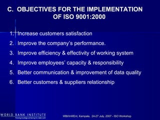 WBI/InWEnt, Kampala, 24-27 July, 2007 - ISO WorkshopWBI/InWEnt, Kampala, 24-27 July, 2007 - ISO Workshop
C. OBJECTIVES FOR THE IMPLEMENTATION
OF ISO 9001:2000
1. Increase customers satisfaction
2. Improve the company’s performance.
3. Improve efficiency & effectivity of working system
4. Improve employees’ capacity & responsibility
5. Better communication & improvement of data quality
6. Better customers & suppliers relationship
 