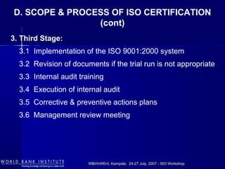 WBI/InWEnt, Kampala, 24-27 July, 2007 - ISO WorkshopWBI/InWEnt, Kampala, 24-27 July, 2007 - ISO Workshop
3. Third Stage:
3.1 Implementation of the ISO 9001:2000 system
3.2 Revision of documents if the trial run is not appropriate
3.3 Internal audit training
3.4 Execution of internal audit
3.5 Corrective & preventive actions plans
3.6 Management review meeting
D. SCOPE & PROCESS OF ISO CERTIFICATION
(cont)
 