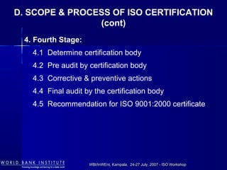 WBI/InWEnt, Kampala, 24-27 July, 2007 - ISO WorkshopWBI/InWEnt, Kampala, 24-27 July, 2007 - ISO Workshop
4. Fourth Stage:
4.1 Determine certification body
4.2 Pre audit by certification body
4.3 Corrective & preventive actions
4.4 Final audit by the certification body
4.5 Recommendation for ISO 9001:2000 certificate
D. SCOPE & PROCESS OF ISO CERTIFICATION
(cont)
 