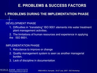 WBI/InWEnt, Kampala, 24-27 July, 2007 - ISO WorkshopWBI/InWEnt, Kampala, 24-27 July, 2007 - ISO Workshop
E. PROBLEMS & SUCCESS FACTORS
DEVELOPMENT PHASE
1. Difficulties in “translating” ISO 9001 elements into water treatment
plant management activities.
2. The limitations of human resources and experience in applying
the ISO 9001.
IMPLEMENTATION PHASE
1. Reluctance to improve or change
2. Quality management system is seen as another managerial
burden.
3. Lack of discipline in documentation
I. PROBLEMS DURING THE IMPLEMENTATION PHASE
 