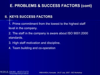 WBI/InWEnt, Kampala, 24-27 July, 2007 - ISO WorkshopWBI/InWEnt, Kampala, 24-27 July, 2007 - ISO Workshop
1. Prime commitment from the lowest to the highest staff
level in the company.
2. The staff in the company is aware about ISO 9001:2000
standards.
3. High staff motivation and discipline.
4. Team building and co-operation
II. KEYS SUCCESS FACTORS
E. PROBLEMS & SUCCESS FACTORS (cont)
 