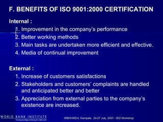 WBI/InWEnt, Kampala, 24-27 July, 2007 - ISO WorkshopWBI/InWEnt, Kampala, 24-27 July, 2007 - ISO Workshop
F. BENEFITS OF ISO 9001:2000 CERTIFICATION
Internal :
1. Improvement in the company’s performance
2. Better working methods
3. Main tasks are undertaken more efficient and effective.
4. Media of continual improvement
External :
1. Increase of customers satisfactions
2. Stakeholders and customers’ complaints are handled
and anticipated better and better
3. Appreciation from external parties to the company’s
existence are increased.
 