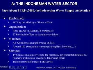WBI/InWEnt, Kampala, 24-27 July, 2007 - ISO WorkshopWBI/InWEnt, Kampala, 24-27 July, 2007 - ISO Workshop
Facts about PERPAMSI, the Indonesian Water Supply Association
 Established:
 1972 by the Ministry of Home Affairs
 Organization:
 Head quarter in Jakarta (30 employees)
 27 Provincial offices to coordinate activities
 Members:
 All 328 Indonesian public water utilities
 Around 100 extraordinary members (suppliers, investors,…)
 Services:
 Typical association services to the members, governmental institutions,
financing institutions, investors, donors and others
 Training institution under PERPAMSI
A: THE INDONESIAN WATER SECTOR
 