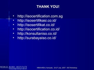 WBI/InWEnt, Kampala, 24-27 July, 2007 - ISO WorkshopWBI/InWEnt, Kampala, 24-27 July, 2007 - ISO Workshop
THANK YOU!
• http://isocertification.com.sg
• http://isosertifikasi.co.id/
• http://isosertifikat.co.id/
• http://isocertification.co.id/
• http://konsultaniso.co.id/
• http://surabayaiso.co.id/
 