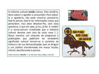 A indústria cultural vende cultura. Para vendê-la,
deve seduzir e agradar o consumidor. Para seduzi-
lo e agradá-lo, não pode chocá-lo, provocá-lo,
fazê-lo pensar, fazê-lo ter informações novas que
perturbem, mas deve devolver-lhe, com nova
aparência, o que ele sabe, já viu, já fez. A ‘média’
é o senso-comum cristalizado que a indústria
cultural devolve com cara de coisa nova [...].
Dessa maneira, um conjunto de programas e
publicações que poderiam ter verdadeiro
significado cultural tornam-se o contrário da
Cultura e de sua democratização, pois se dirigem
a um público transformado em massa inculta,
infantil, desinformada e passiva.
CHAUÍ, Marilena. Filosofia. 7. ed. São Paulo: Ática, 2000, p. 330-333.
 