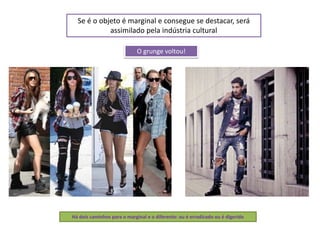 Se é o objeto é marginal e consegue se destacar, será
assimilado pela indústria cultural
Há dois caminhos para o marginal e o diferente: ou é erradicado ou é digerido
O grunge voltou!
 