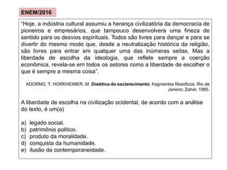 “Hoje, a indústria cultural assumiu a herança civilizatória da democracia de
pioneiros e empresários, que tampouco desenvolvera uma fineza de
sentido para os desvios espirituais. Todos são livres para dançar e para se
divertir do mesmo modo que, desde a neutralização histórica da religião,
são livres para entrar em qualquer uma das inúmeras seitas. Mas a
liberdade de escolha da ideologia, que reflete sempre a coerção
econômica, revela-se em todos os setores como a liberdade de escolher o
que é sempre a mesma coisa”.
ADORNO, T; HORKHEIMER, M. Dialética do esclarecimento: fragmentos filosóficos. Rio de
Janeiro; Zahar, 1985.
A liberdade de escolha na civilização ocidental, de acordo com a análise
do texto, é um(a)
a) legado social.
b) patrimônio politico.
c) produto da moralidade.
d) conquista da humanidade.
e) ilusão da contemporaneidade.
ENEM/2016
 