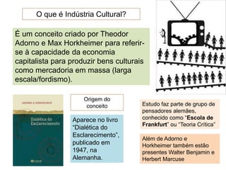 O que é Indústria Cultural?
É um conceito criado por Theodor
Adorno e Max Horkheimer para referir-
se à capacidade da economia
capitalista para produzir bens culturais
como mercadoria em massa (larga
escala/fordismo).
Origem do
conceito
Aparece no livro
“Dialética do
Esclarecimento”,
publicado em
1947, na
Alemanha.
Estudo faz parte de grupo de
pensadores alemães,
conhecido como “Escola de
Frankfurt” ou “Teoria Crítica”
Além de Adorno e
Horkheimer também estão
presentes Walter Benjamin e
Herbert Marcuse
 