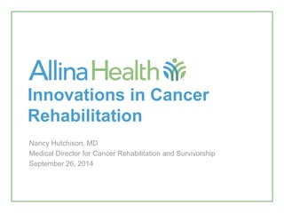 Innovations in Cancer
Rehabilitation
Nancy Hutchison, MD
Medical Director for Cancer Rehabilitation and Survivorship
September 26, 2014
 