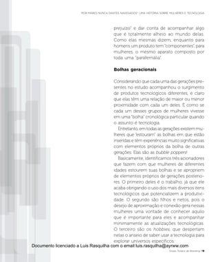 prejuízo” e dar conta de acompanhar algo
que é totalmente alheio ao mundo delas.
Como elas mesmas dizem, enquanto para
homens um produto tem “componentes”, para
mulheres, o mesmo aparato composto por
toda uma “parafernália”.
Bolhas geracionais
Considerando que cada uma das gerações pre-
sentes no estudo acompanhou o surgimento
de produtos tecnológicos diferentes, é claro
que elas têm uma relação de maior ou menor
proximidade com cada um deles. É como se
cada um desses grupos de mulheres vivesse
em uma “bolha” cronológica particular quando
o assunto é tecnologia.
Entretanto, em todas as gerações existem mu-
lheres que “estouram” as bolhas em que estão
inseridas e têm experiências muito significativas
com elementos próprios da bolha de outras
gerações. Elas são as bubble poppers!
Basicamente, identificamos três acionadores
que fazem com que mulheres de diferentes
idades estourem suas bolhas e se apropriem
de elementos próprios de gerações posterio-
res. O primeiro deles é o trabalho, já que ele
acaba obrigando o uso dos mais diversos itens
tecnológicos que potencializem a produtivi-
dade. O segundo são filhos e netos, pois o
desejo de aproximação e conexão gera nessas
mulheres uma vontade de conhecer aquilo
que é importante para eles e acompanhar
minimamente as atualizações tecnológicas.
O terceiro são os hobbies, que despertam
nelas o anseio de saber usar a tecnologia para
explorar universos específicos.
Grupo Troiano de Branding P11
“POR MARES NUNCA DANTES NAVEGADOS”: UMA HISTÓRIA SOBRE MULHERES E TECNOLOGIA
Documento licenciado a Luis Rasquilha com o email luis.rasquilha@ayrww.com
 