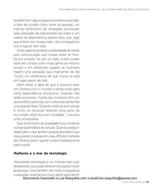 também têm alguns aspectos sombrios que são:
a falta de contato físico entre as pessoas, um
intenso sentimento de ansiedade provocado
pela exposição da vida privada nas redes e um
caráter de dependência desses itens, que, logo
que entram em nossas vidas, não conseguimos
nos imaginar sem eles.
Outroaspectopositivoéadiversidadedecanais
para comunicação, que muitas vezes se mos-
tra um excesso. Se, por um lado, é bom poder
estar em contato com muita gente ao mesmo
tempo e em diferentes lugares, as mulheres
trazem uma sensação que chamamos de No
Touch, um sentimento de que nunca se está
em lugar algum de fato.
Além disso, a ideia de que é possível estar
em contato com o mundo o tempo todo gera
certa dependência emocional. Quando não
estão acessíveis, muitas das mulheres têm um
desconforto parecido com o de estar perdendo
uma grande festa.“Quando você sai sem celular
é como se estivesse faltando uma parte do
seu corpo. Você fica sem novidade...”, resumiu
uma universitária.
Esse sentimento de ansiedade ficou evidente
na fase quantitativa do estudo. Quando pergun-
tadas sobre o que sentem quando percebem que
esqueceram o celular em casa, 45% de mulheres
até 29 anos dizem querer voltar imediatamente
para buscar.
Mulheres e o mar da tecnologia
Associando tecnologia a um imenso mar a ser
desbravado, que pode oferecer sensações muito
prazerosas, mas também de muita insegurança
e exaustão, levantamos cinco perfis para definir
Grupo Troiano de Branding P13
“POR MARES NUNCA DANTES NAVEGADOS”: UMA HISTÓRIA SOBRE MULHERES E TECNOLOGIA
Documento licenciado a Luis Rasquilha com o email luis.rasquilha@ayrww.com
 