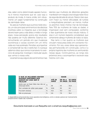 O QUE AS MULHERES SENTEM
QUANDO PERCEBEM QUE
SAIRAM DE CASA SEM O
CELULAR
 
IDADE
ATÉ 29
ANOS
DE 30 A
54 ANOS
55 ANOS
OU MAIS
Sente que vai fazer falta mas não se
preocupa tanto
%
38 43 53,4
Tem vontade de voltar para pegar % 45,8 39 24
Fica bem ansiosa % 13,5 10,1 6,2
Não se preocupa % 2,6 7,9 16,4
A dependência emocional dos novos aparatos tecnológicos, como o celular, parece ser inversamente
proporcional à idade das mulheres.
elas, saber como determinado aparato funcio-
na é menos importante que ter, caso seja o
produto da moda. A marca, então, tem obvia-
mente um papel fundamental na construção
da identidade delas.
Se, para as mulheres que ouvimos neste estu-
do, um dos principais sentimentos é de absoluta
incerteza sobre os impactos que a tecnologia
deverá trazer para a vida delas a médio e longo
prazo, nossa percepção acerca dos resultados
não poderia ser muito diferente. Estamos tes-
temunhando um período em que mudanças
econômicas e sociais ocorrem em um ritmo
cada vez mais acelerado. Perceber, acompanhar
e compreendê-las não é tarefa fácil. E é porque
sabemos disso que somos incansáveis no exer-
cício de perguntar, investigar e reestudar aquilo
que vemos a nossa volta.
Levantamos aqui alguns dos sentimentos mais
latentes que mulheres de diferentes gerações
manifestam em relação à tecnologia neste início
da segunda década do século. Parece claro que,
com maior ou menor dificuldade, de turistas
a mergulhadoras precisam, ao menos, molhar
os pezinhos nesse imenso mar da tecnologia.
Para 70% de mulheres de todas as idades, é
impensável viver sem computador, conforme
a fase quantitativa de nosso estudo indicou. E
esse é um número bastante considerável, que
certamente abraça mulheres de todos os tipos.
Mas tanto o mar quanto as mulheres que
circulam nessa praia estão em constante mo-
vimento. Por isso, essas ideias aqui apresenta-
das permanecerão em construção, como é a
própria trajetória das mulheres se aventurando
nessas águas. Continuaremos, ao longo dos
próximos anos, a acompanhar e escrever essa
história com elas.
Grupo Troiano de Branding P15
“POR MARES NUNCA DANTES NAVEGADOS”: UMA HISTÓRIA SOBRE MULHERES E TECNOLOGIA
Documento licenciado a Luis Rasquilha com o email luis.rasquilha@ayrww.com
 