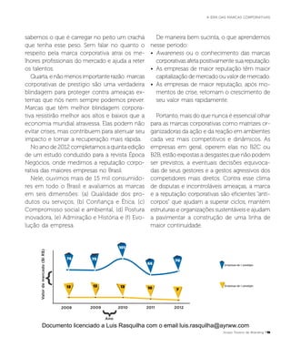 76
13 13 13 10 7
75
101
65
70
Valordemercado(BiR$)
Ano
Empresas de > prestígio
Empresas de < prestígio
2008 2009 2010 2011 2012
sabemos o que é carregar no peito um crachá
que tenha esse peso. Sem falar no quanto o
respeito pela marca corporativa atrai os me-
lhores profissionais do mercado e ajuda a reter
os talentos.
Quarta, e não menos importante razão: marcas
corporativas de prestígio são uma verdadeira
blindagem para proteger contra ameaças ex-
ternas que nós nem sempre podemos prever.
Marcas que têm melhor blindagem corpora-
tiva resistirão melhor aos altos e baixos que a
economia mundial atravessa. Elas podem não
evitar crises, mas contribuem para atenuar seu
impacto e tornar a recuperação mais rápida.
No ano de 2012 completamos a quinta edição
de um estudo conduzido para a revista Época
Negócios, onde medimos a reputação corpo-
rativa das maiores empresas no Brasil.
Nele, ouvimos mais de 15 mil consumido-
res em todo o Brasil e avaliamos as marcas
em seis dimensões: (a) Qualidade dos pro-
dutos ou serviços, (b) Confiança e Ética, (c)
Compromisso social e ambiental, (d) Postura
inovadora, (e) Admiração e História e (f) Evo-
lução da empresa.
De maneira bem sucinta, o que aprendemos
nesse período:
•	 Awareness ou o conhecimento das marcas
corporativas afeta positivamente sua reputação.
•	 As empresas de maior reputação têm maior
capitalização de mercado ou valor de mercado.
•	 As empresas de maior reputação, após mo-
mentos de crise, retomam o crescimento de
seu valor mais rapidamente.
Portanto, mais do que nunca é essencial olhar
para as marcas corporativas como matrizes or-
ganizadoras da ação e da reação em ambientes
cada vez mais competitivos e dinâmicos. As
empresas em geral, operem elas no B2C ou
B2B, estão expostas a desgastes que não podem
ser previstos, a eventuais decisões equivoca-
das de seus gestores e a gestos agressivos dos
competidores mais diretos. Contra esse clima
de disputas e incontroláveis ameaças, a marca
e a reputação corporativas são eficientes “anti-
corpos” que ajudam a superar ciclos, mantém
estruturas e organizações sustentáveis e ajudam
a pavimentar a construção de uma linha de
maior continuidade.
Grupo Troiano de Branding P19
A ERA DAS MARCAS CORPORATIVAS
Documento licenciado a Luis Rasquilha com o email luis.rasquilha@ayrww.com
 