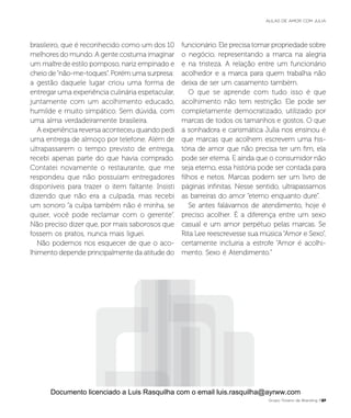 brasileiro, que é reconhecido como um dos 10
melhores do mundo. A gente costuma imaginar
um maître de estilo pomposo, nariz empinado e
cheio de“não-me-toques”. Porém uma surpresa:
a gestão daquele lugar criou uma forma de
entregar uma experiência culinária espetacular,
juntamente com um acolhimento educado,
humilde e muito simpático. Sem dúvida, com
uma alma verdadeiramente brasileira.
A experiência reversa aconteceu quando pedi
uma entrega de almoço por telefone. Além de
ultrapassarem o tempo previsto de entrega,
recebi apenas parte do que havia comprado.
Contatei novamente o restaurante, que me
respondeu que não possuíam entregadores
disponíveis para trazer o item faltante. Insisti
dizendo que não era a culpada, mas recebi
um sonoro “a culpa também não é minha, se
quiser, você pode reclamar com o gerente”.
Não preciso dizer que, por mais saborosos que
fossem os pratos, nunca mais liguei.
Não podemos nos esquecer de que o aco-
lhimento depende principalmente da atitude do
funcionário. Ele precisa tomar propriedade sobre
o negócio, representando a marca na alegria
e na tristeza. A relação entre um funcionário
acolhedor e a marca para quem trabalha não
deixa de ser um casamento também.
O que se aprende com tudo isso é que
acolhimento não tem restrição. Ele pode ser
completamente democratizado, utilizado por
marcas de todos os tamanhos e gostos. O que
a sonhadora e carismática Julia nos ensinou é
que marcas que acolhem escrevem uma his-
tória de amor que não precisa ter um fim, ela
pode ser eterna. E ainda que o consumidor não
seja eterno, essa história pode ser contada para
filhos e netos. Marcas podem ser um livro de
páginas infinitas. Nesse sentido, ultrapassamos
as barreiras do amor “eterno enquanto dure”.
Se antes falávamos de atendimento, hoje é
preciso acolher. É a diferença entre um sexo
casual e um amor perpétuo pelas marcas. Se
Rita Lee reescrevesse sua música “Amor e Sexo”,
certamente incluiria a estrofe “Amor é acolhi-
mento. Sexo é Atendimento.”
Grupo Troiano de Branding P27
AULAS DE AMOR COM JULIA
Documento licenciado a Luis Rasquilha com o email luis.rasquilha@ayrww.com
 