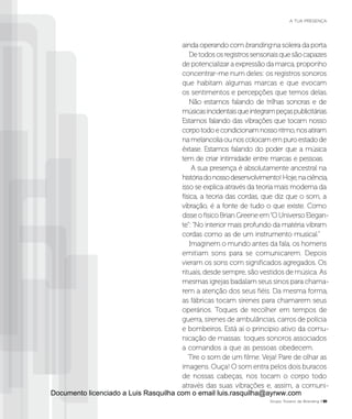 ainda operando com branding na soleira da porta.
Detodososregistrossensoriaisquesãocapazes
de potencializar a expressão da marca, proponho
concentrar-me num deles: os registros sonoros
que habitam algumas marcas e que evocam
os sentimentos e percepções que temos delas.
Não estamos falando de trilhas sonoras e de
músicasincidentaisqueintegrampeçaspublicitárias.
Estamos falando das vibrações que tocam nosso
corpotodoecondicionamnossoritmo,nosatiram
namelancoliaounoscolocamempuroestadode
êxtase. Estamos falando do poder que a música
tem de criar intimidade entre marcas e pessoas.
A sua presença é absolutamente ancestral na
históriadonossodesenvolvimento!Hoje,naciência,
isso se explica através da teoria mais moderna da
física, a teoria das cordas, que diz que o som, a
vibração, é a fonte de tudo o que existe. Como
disse o físico Brian Greene em“O Universo Elegan-
te”: “No interior mais profundo da matéria vibram
cordas como as de um instrumento musical.”
Imaginem o mundo antes da fala, os homens
emitiam sons para se comunicarem. Depois
vieram os sons com significados agregados. Os
rituais, desde sempre, são vestidos de música. As
mesmas igrejas badalam seus sinos para chama-
rem a atenção dos seus fiéis. Da mesma forma,
as fábricas tocam sirenes para chamarem seus
operários. Toques de recolher em tempos de
guerra, sirenes de ambulâncias, carros de polícia
e bombeiros. Está aí o principio ativo da comu-
nicação de massas: toques sonoros associados
a comandos a que as pessoas obedecem.
Tire o som de um filme. Veja! Pare de olhar as
imagens. Ouça! O som entra pelos dois buracos
de nossas cabeças, nos tocam o corpo todo
através das suas vibrações e, assim, a comuni-
Grupo Troiano de Branding P31
A TUA PRESENÇA
Documento licenciado a Luis Rasquilha com o email luis.rasquilha@ayrww.com
 