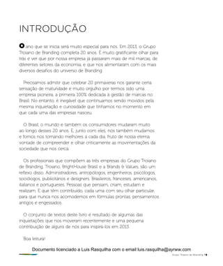 introdução
ano que se inicia será muito especial para nós. Em 2013, o Grupo
Troiano de Branding completa 20 anos. É muito gratificante olhar para
trás e ver que por nossa empresa já passaram mais de mil marcas, de
diferentes setores da economia, e que nos alimentaram com os mais
diversos desafios do universo de Branding.
Precisamos admitir que celebrar 20 primaveras nos garante certa
sensação de maturidade e muito orgulho por termos sido uma
empresa pioneira, a primeira 100% dedicada à gestão de marcas no
Brasil. No entanto, é inegável que continuamos sendo movidos pela
mesma inquietação e curiosidade que tínhamos no momento em
que cada uma das empresas nasceu.
O Brasil, o mundo e também os consumidores mudaram muito
ao longo desses 20 anos. E, junto com eles, nós também mudamos
e fomos nos tornando melhores a cada dia, fruto de nossa eterna
vontade de compreender e olhar criticamente as movimentações da
sociedade que nos cerca.
Os profissionais que compõem as três empresas do Grupo Troiano
de Branding, Troiano, BrightHouse Brasil e a Brands & Values, são um
reflexo disso. Administradores, antropólogos, engenheiros, psicólogos,
sociólogos, publicitários e designers. Brasileiros, franceses, americanos,
italianos e portugueses. Pessoas que pensam, criam, estudam e
realizam. E que têm contribuído, cada uma com seu olhar particular,
para que nunca nos acomodemos em fórmulas prontas, pensamentos
antigos e engessados.
O conjunto de textos deste livro é resultado de algumas das
inquietações que nos moveram recentemente e uma pequena
contribuição de alguns de nós para inspirá-los em 2013.
Boa leitura!
O
Grupo Troiano de Branding P5
Documento licenciado a Luis Rasquilha com o email luis.rasquilha@ayrww.com
 