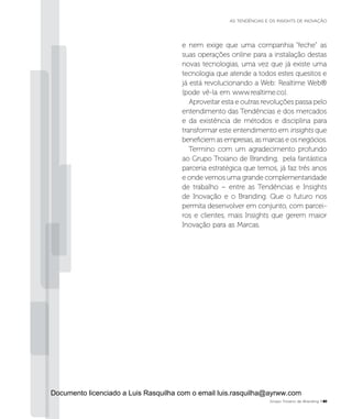 e nem exige que uma companhia “feche” as
suas operações online para a instalação destas
novas tecnologias, uma vez que já existe uma
tecnologia que atende a todos estes quesitos e
já está revolucionando a Web: Realtime Web®
(pode vê-la em www.realtime.co).
Aproveitar esta e outras revoluções passa pelo
entendimento das Tendências e dos mercados
e da existência de métodos e disciplina para
transformar este entendimento em insights que
beneficiem as empresas, as marcas e os negócios.
Termino com um agradecimento profundo
ao Grupo Troiano de Branding, pela fantástica
parceria estratégica que temos, já faz três anos
e onde vemos uma grande complementaridade
de trabalho – entre as Tendências e Insights
de Inovação e o Branding. Que o futuro nos
permita desenvolver em conjunto, com parcei-
ros e clientes, mais Insights que gerem maior
Inovação para as Marcas.
Grupo Troiano de Branding P41
AS TENDÊNCIAS E OS INSIGHTS DE INOVAÇÃO
Documento licenciado a Luis Rasquilha com o email luis.rasquilha@ayrww.com
 