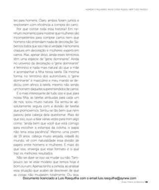 tes para homens. Claro, ambos foram juntos e
resolveram com eficiência a compra do carro.
Por que contar toda essa história? Em ne-
nhum momento para mostrar que mulheres são
incompetentes para comprar carros nem que
homens não entendam nada de decoração. Sa-
bemos todos que isso não é verdade. Há homens
craques em decoração e mulheres experts em
carros. Mas, apesar disso, ainda esses territórios
têm uma espécie de “gene dominante”. Ainda
no universo da decoração o “gene dominante”
é feminino e nada mais natural do que a mãe
ir acompanhar a filha nessa tarefa. Da mesma
forma, no território dos automóveis, o “gene
dominante” é masculino e meu marido se de-
dicou com afinco à tarefa, mesmo não sendo
um homem daqueles superentendidos de carros.
E o mais interessante de tudo isso é que, para
nossa filha, as tarefas atribuídas para cada um
de nós, soou muito natural. Ela sentiu-se ab-
solutamente segura com a divisão de tarefas
que promovemos. Sentiu-se tão bem que nem
passou pela cabeça dela questionar. Mais do
que isso, ouvi-a falar várias vezes para mim algo
como: “ainda bem que você que está comigo
para escolher a estampa da colcha, o papai
não teria essa paciência”. Mesmo uma jovem
de 19 anos, cabeça muito arejada, cidadã do
mundo, vê com naturalidade essa divisão de
papeis entre homens e mulheres. E mais do
que isso, enxerga que esse formato é o que
traz os melhores resultados.
Não sei dizer se isso vai mudar ou não. Tam-
pouco sei se esse modelo que temos hoje é
bom ou ruim. Apenas tenho a certeza, ao analisar
essa situação que acabei de descrever, de que
as coisas não mudaram totalmente. Ou seja,
Grupo Troiano de Branding P45
HOMENS E MULHERES: MUITA COISA MUDOU. NEM TUDO MUDOU!
Documento licenciado a Luis Rasquilha com o email luis.rasquilha@ayrww.com
 