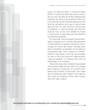 cente, me salta aos olhos: a marca de varejo
EXTRA. A história do Extra está sendo constru-
ída em torno da ideia de família. Inspirada pelo
propósito da marca, sua campanha assina “Por
uma vida mais família”. Olhando apenas por esse
tema da campanha, vê-se que a marca traduz
algo que tem um valor enorme e eterno para
os brasileiros: o valor da família. Isso não tem
nada de novo: já era uma verdade há muitos
e muitos anos. E nada indica que será diferente
nas próximas gerações.
Por outro lado, essa mensagem está ambien-
tada e é expressa num contexto absolutamente
contemporâneo. As atuais iniciativas de comu-
nicação da marca não deixam dúvidas disso.
Seja no Facebook, na televisão, nos encartes ou
nas próprias lojas, o Extra respira o ar contem-
porâneo. Suas peças, o tom da comunicação,
as cores e clima da marca em nada lembram
coisas do passado. É o balanço bem feito da
estabilidade e da mudança.
Talvez esse seja a maior verdade nessa batalha
entre a preservação do que é eterno e a volúpia
pela mudança: a busca por um caminho inte-
ligente que combine os dois polos. Sem negar
que há coisas que não mudam e sem tapar os
olhos para as mudanças. Muita coisa mudou.
Mas nem tudo mudou!
Grupo Troiano de Branding P47
HOMENS E MULHERES: MUITA COISA MUDOU. NEM TUDO MUDOU!
Documento licenciado a Luis Rasquilha com o email luis.rasquilha@ayrww.com
 