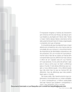 É impossível imaginar a história da Votorantim
sem Antonio Ermírio de Morais, da Natura sem
Luiz Seabra ou da Apple sem Steve Jobs. Talvez
o maior mérito desses líderes visionários tenha
sido justamente permear em toda a organização
o propósito de suas empresas.
A consciência de que nos dias de hoje o maior
diferencial competitivo de uma marca está na
unicidade de sua cultura é o reconhecimento
da importância da identidade corporativa e do
seu propósito. Em um mundo em que pratica-
mente tudo é fácil de se copiar, as marcas têm
compreendido que seu diferencial mais valioso
e difícil de ser copiado está em sua história,
em suas pessoas, no seu jeito de pensar e agir,
pois é essa a soma que vai fazer a diferença
para o mundo. E será dessa diferença que sur-
girá a nova diferenciação. Uma diferenciação
que não está mais no que as marcas têm de
diferente, mas da diferença que elas podem
fazer para o mundo.
Na nossa visão, não haverá anúncio que so-
breviverá a inconsistências ou meias-verdades.
E, como consequência, a melhor publicidade
será das marcas que puderem compartilhar e
viver o seu propósito com o mundo.
Grupo Troiano de Branding P51
PROPÓSITO: A HORA DA VERDADE
Documento licenciado a Luis Rasquilha com o email luis.rasquilha@ayrww.com
 