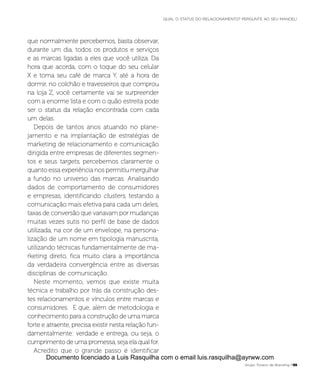 que normalmente percebemos, basta observar,
durante um dia, todos os produtos e serviços
e as marcas ligadas a eles que você utiliza. Da
hora que acorda, com o toque do seu celular
X e toma seu café de marca Y, até a hora de
dormir, no colchão e travesseiros que comprou
na loja Z, você certamente vai se surpreender
com a enorme lista e com o quão estreita pode
ser o status da relação encontrada com cada
um delas.
Depois de tantos anos atuando no plane-
jamento e na implantação de estratégias de
marketing de relacionamento e comunicação
dirigida entre empresas de diferentes segmen-
tos e seus targets, percebemos claramente o
quanto essa experiência nos permitiu mergulhar
a fundo no universo das marcas. Analisando
dados de comportamento de consumidores
e empresas, identificando clusters, testando a
comunicação mais efetiva para cada um deles,
taxas de conversão que variavam por mudanças
muitas vezes sutis no perfil de base de dados
utilizada, na cor de um envelope, na persona-
lização de um nome em tipologia manuscrita,
utilizando técnicas fundamentalmente de ma-
rketing direto, fica muito clara a importância
da verdadeira convergência entre as diversas
disciplinas de comunicação.
Neste momento, vemos que existe muita
técnica e trabalho por trás da construção des-
tes relacionamentos e vínculos entre marcas e
consumidores. E que, além de metodologia e
conhecimento para a construção de uma marca
forte e atraente, precisa existir nesta relação fun-
damentalmente: verdade e entrega, ou seja, o
cumprimento de uma promessa, seja ela qual for.
Acredito que o grande passo é identificar
Grupo Troiano de Branding P55
QUAL O STATUS DO RELACIONAMENTO? PERGUNTE AO SEU MANOEL!
Documento licenciado a Luis Rasquilha com o email luis.rasquilha@ayrww.com
 