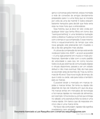 gens e conversas pela internet, estava montada
a rede de conexões de amigos devidamente
preparados para ir a uma festa que se iniciaria
por volta da uma da manhã! E todos estavam
bastante tranquilos para decidir que festa seria
essa na meia hora que a antecedesse.
Essa história, que já deve ter sido vivida por
qualquer leitor que tenha filhos em torno dos
“twentysomething”, é uma fantástica ilustração
sobre a drástica mudança na forma de conviver
com o tempo e sua compressão. E esse mesmo
ritmo e equacionamento de tempo que esta
nova geração está praticando tem invadido o
dia a dia das gerações mais adultas.
A cultura da compressão do tempo está sendo
vivida por todos nós. ASAP – as soon as possible
– é uma sigla presente em muitos e-mails pro-
fissionais. Aprender a lidar com o outro padrão
de velocidade e, para isso, ter como recurso
todos os atuais sistemas de comunicação digitais
e virtuais disponíveis, passará a ser um estado
default e não mais eventual. Não dá mais para
se esconder atrás do biombo do “mas eu tenho
mais de 40 anos”. Essa nova noção de tempo, do
que é cedo ou tarde, vale para todos e também
para as marcas.
É possível dividir o mercado em marcas rá-
pidas e marcas lentas. Ser lenta ou rápida não
depende do tipo de indústria em que ela atua.
Há marcas lentas em mercados de tecnologia
e há marcas rápidas no mercado de alimentos,
por exemplo. Uma revista ou jornal que entrega
no sábado uma assinatura feita na sexta é uma
marca rápida. Um banco que dá respostas em
cinco dias é uma marca lenta.
Por favor, não confundam: rapidez não significa
imediatismo nem atropelo!
Grupo Troiano de Branding P59
A COMPRESSÃO DO TEMPO
Documento licenciado a Luis Rasquilha com o email luis.rasquilha@ayrww.com
 