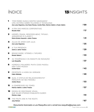 ÍNDICE 13INSIGHTS
1	 “POR MARES NUNCA DANTES NAVEGADOS”:
	UMA HISTÓRIA SOBRE MULHERES E TECNOLOGIA
	 Ana Luisa Negreiros, Ana Paula Moraes, Camila Melo, Patricia Valério e Paula Valério 	 P09
2 	 A ERA DAS MARCAS CORPORATIVAS
	 Ricardo Klein 	 P17
3 	 HERMÈS, PRADA, MERCEDES-BENZ, TIFFANY…
	 AGRADECEM À CLASSE C
	 Marie-Océane Gazurek e Jaime Troiano 	 P21
4 	 AULAS DE AMOR COM JULIA
	 Ana Luisa Negreiros 	 P25
5 	 A TUA PRESENÇA
	 Zanna e Jaime Troiano 	 P29
6 	 BRAND INSIDE: VITRINES X TAPUMES
	 Renata Natacci 	 P33
7 	 AS TENDÊNCIAS E OS INSIGHTS DE INOVAÇÃO
	 Luis Rasquilha 	 P37
8 	 HOMENS E MULHERES: MUITA COISA MUDOU.
	NEM TUDO MUDOU!
	 Cecilia Russo 	 P43
9 	 PROPÓSITO: A HORA DA VERDADE
	 Fábio Milnitzky 	 P49
10 	 QUAL O STATUS DO RELACIONAMENTO?
	 PERGUNTE AO SEU MANOEL!
	 Andrea Russo 	 P53
11 	 A COMPRESSÃO DO TEMPO
	 Patricia Valério e Jaime Troiano	 P57
12 	 DESIGN DE IDENTIDADE VISUAL:
	 QUE SEJAM ETERNOS ENQUANTO DUREM
	 Mariana Jorge 	 P61
13	 THE FRUITS ARE IN THE ROOTS
	 Joey Reiman 	 P67
Grupo Troiano de Branding P7
Documento licenciado a Luis Rasquilha com o email luis.rasquilha@ayrww.com
 