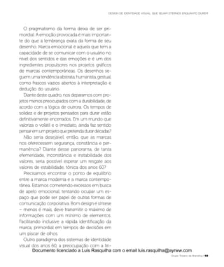 O pragmatismo da forma deixa de ser pri-
mordial. A emoção provocada é mais importan-
te do que a lembrança exata da forma de seu
desenho. Marca emocional é aquela que tem a
capacidade de se comunicar com o usuário no
nível dos sentidos e das emoções e é um dos
ingredientes propulsores nos projetos gráficos
de marcas contemporâneas. Os desenhos se-
guemumatendênciaabstrata,humanista,gestual,
como frascos vazios abertos à interpretação e
dedução do usuário.
Diante deste quadro, nos deparamos com pro-
jetos menos preocupados com a durabilidade, de
acordo com a lógica de outrora. Os tempos de
solidez e de projetos pensados para durar estão
definitivamente encerrados. Em um mundo que
valoriza o volátil e o imediato, ainda faz sentido
pensaremumprojetoquepretendadurardécadas?
Não seria desejável, então, que as marcas
nos oferecessem segurança, constância e per-
manência? Diante desse panorama, de tanta
efemeridade, inconstância e instabilidade dos
valores, seria possível esperar um resgate aos
valores de estabilidade, tônica dos anos 60?
Precisamos encontrar o ponto de equilíbrio
entre a marca moderna e a marca contempo-
rânea. Estamos cometendo excessos em busca
de apelo emocional, tentando ocupar um es-
paço que pode ser papel de outras formas de
comunicação corporativa. Bom design é síntese
– menos é mais, deve transmitir o máximo de
informações com um mínimo de elementos.
Facilitando inclusive a rápida identificação da
marca, primordial em tempos de decisões em
um piscar de olhos.
Outro paradigma dos sistemas de identidade
visual dos anos 60, a preocupação com a lin-
Grupo Troiano de Branding P63
DESIGN DE IDENTIDADE VISUAL: QUE SEJAM ETERNOS ENQUANTO DUREM
Documento licenciado a Luis Rasquilha com o email luis.rasquilha@ayrww.com
 
