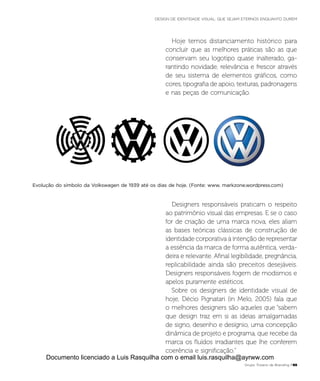 Evolução do símbolo da Volkswagen de 1939 até os dias de hoje. (Fonte: www. markzone.wordpress.com)
Hoje temos distanciamento histórico para
concluir que as melhores práticas são as que
conservam seu logotipo quase inalterado, ga-
rantindo novidade, relevância e frescor através
de seu sistema de elementos gráficos, como
cores, tipografia de apoio, texturas, padronagens
e nas peças de comunicação.
Designers responsáveis praticam o respeito
ao patrimônio visual das empresas. E se o caso
for de criação de uma marca nova, eles aliam
as bases teóricas clássicas de construção de
identidade corporativa à intenção de representar
a essência da marca de forma autêntica, verda-
deira e relevante. Afinal legibilidade, pregnância,
replicabilidade ainda são preceitos desejáveis.
Designers responsáveis fogem de modismos e
apelos puramente estéticos.
Sobre os designers de identidade visual de
hoje, Décio Pignatari (in Melo, 2005) fala que
o melhores designers são aqueles que “sabem
que design traz em si as ideias amalgamadas
de signo, desenho e desígnio, uma concepção
dinâmica de projeto e programa, que recebe da
marca os fluídos irradiantes que lhe conferem
coerência e significação.”
Grupo Troiano de Branding P65
DESIGN DE IDENTIDADE VISUAL: QUE SEJAM ETERNOS ENQUANTO DUREM
Documento licenciado a Luis Rasquilha com o email luis.rasquilha@ayrww.com
 