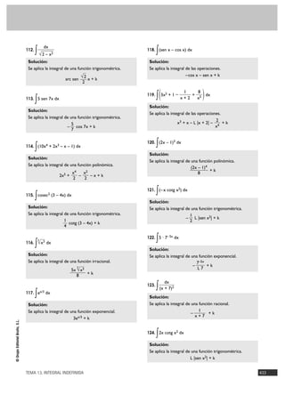 (2x – 1)4 
1 
x + 7 
5 
7 
TEMA 13. INTEGRAL INDEFINIDA 433 
© Grupo Editorial Bruño, S.L. 
112. ∫ 
Solución: 
Se aplica la integral de una función trigonométrica. 
arc sen x + k 
113. ∫5 sen 7x dx 
Solución: 
Se aplica la integral de una función trigonométrica. 
– cos 7x + k 
114. ∫(10x4 + 2x3 – x – 1) dx 
Solución: 
Se aplica la integral de una función polinómica. 
2x5 + – – x + k 
115. ∫cosec2 (3 – 4x) dx 
Solución: 
Se aplica la integral de una función trigonométrica. 
cotg (3 – 4x) + k 
116. ∫ dx 
Solución: 
Se aplica la integral de una función irracional. 
+ k 
117. ∫ex/3 dx 
Solución: 
Se aplica la integral de una función exponencial. 
3ex/3 + k 
118. ∫(sen x – cos x) dx 
Solución: 
Se aplica la integral de las operaciones. 
–cos x – sen x + k 
119. ∫ 3x2 + 1 – + dx 
Solución: 
Se aplica la integral de las operaciones. 
x3 + x – L |x + 2| – + k 
120. ∫(2x – 1)3 dx 
Solución: 
Se aplica la integral de una función polinómica. 
+ k 
121. ∫(– x cotg x2) dx 
Solución: 
Se aplica la integral de una función trigonométrica. 
– L |sen x2| + k 
122. ∫5 · 7–5x dx 
Solución: 
Se aplica la integral de una función exponencial. 
– + k 
123. ∫ 
Solución: 
Se aplica la integral de una función racional. 
– + k 
124. ∫2x cotg x2 dx 
Solución: 
Se aplica la integral de una función trigonométrica. 
L |sen x2| + k 
dx 
(x + 7)2 
7–5x 
L 7 
1 
2 
8 
2 
x4 
8 ) 
x5 
1 
x + 2 ( 
5x 5√x3 
8 
5√x3 
1 
4 
x2 
2 
x4 
2 
√2 
2 
dx 
√2 – x2 
 
