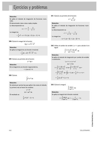 x2 
4 – x2 
1 
x – 2 
1 
x + 2 
1 √5 – x2 
3 
450 SOLUCIONARIO 
© Grupo Editorial Bruño, S.L. 
Ejercicios y problemas 
Solución: 
Se aplica el método de integración de funciones racio-nales. 
El denominador tiene raíces reales simples. 
La descomposición es: 
–x – 1 + – 
La integral es: 
– x2 – x + 3 L |x| – 2 L |x – 1| + k 
258. Calcula la integral de la función: 
f(x) = x 
Solución: 
Se aplica la integral de una función irracional. 
– (5 – x2) + k 
259. Calcula una primitiva de la función: 
y = tg x 
Solución: 
Es la integral de una función trigonométrica. 
– L |cos x| + k 
260. Calcula: 
∫x3 ex2 dx 
Solución: 
Se calcula por partes; hay que aplicar dos veces el método. 
La primera vez se hacen los cambios: 
u = x2 
dv = xex2 dx 
El resultado es: 
ex2(x2 – 1) + k 
261. Calcula una primitiva de la función: 
y = 
Solución: 
Se aplica el método de integración de funciones racio-nales. 
La descomposición es: 
–1 + – 
La integral es: 
–x + L |x + 2| – L |x – 2| + k 
262. Utiliza el cambio de variable L x = t para calcular la in-tegral: 
∫ dx 
Solución: 
Se aplica el método de integración por cambio de variable 
o sustitución. 
L x = t ò x = et 
dx = et dt 
I = ∫ et dt =∫ dt = 
= ∫ dt =∫(t + 1) dt = t2 + t + k = 
= (L x)2 + L x + k 
263. Calcula la integral: 
∫ dx 
Solución: 
Se aplica la integral de la función racional. 
I = ∫ cos x 
dx = – 1 + k 
sen3 x 
2 sen2 x 
cos x 
sen3 x 
1 
2 
1 
2 
(1 + t)2 
1 + t 
1 + 2t + t2 
1 + t 
1 + 2t + t2 
et (1 + t) 
1 + L x2 + (L x)2 
x(1 + L x) 
1 
2 
√5 – x2 
1 
2 
2 
x – 1 
3 
x 
 