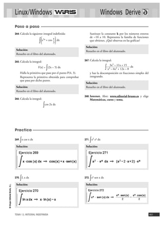 Linux/Windows Windows Derive 
Solución: 
Resuelto en el libro del alumnado. 
3x2 – 11x + 15 
x3 – 6x2 + 12x – 8 
Solución: 
Resuelto en el libro del alumnado. 
Solución: 
Paso a paso 
264. Calcula la siguiente integral indefinida: 
3 ( 
x ) 
Solución: 
Resuelto en el libro del alumnado. 
Solución: 
TEMA 13. INTEGRAL INDEFINIDA 451 
© Grupo Editorial Bruño, S.L. 
269. ∫x cos x dx 
270. ∫L x dx 
271. ∫x2 ex dx 
272. ∫ex sen x dx 
Solución: 
Solución: 
∫ e5x + cos dx 
265. Calcula la integral: 
F(x) = ∫(2x – 5) dx 
Halla la primitiva que pase por el punto P(4, 3). 
Representa la primitiva obtenida para comprobar 
que pasa por dicho punto. 
266. Calcula la integral: 
∫cos 2x dx 
Sustituye la constante k por los números enteros 
de –10 a 10. Representa la familia de funciones 
que obtienes. ¿Qué observas en las gráficas? 
267. Calcula la integral: 
∫ dx 
y haz la descomposición en fracciones simples del 
integrando. 
268. Internet. Abre: www.editorial-bruno.es y elige 
Matemáticas, curso y tema. 
Solución: 
Resuelto en el libro del alumnado. 
Practica 
 