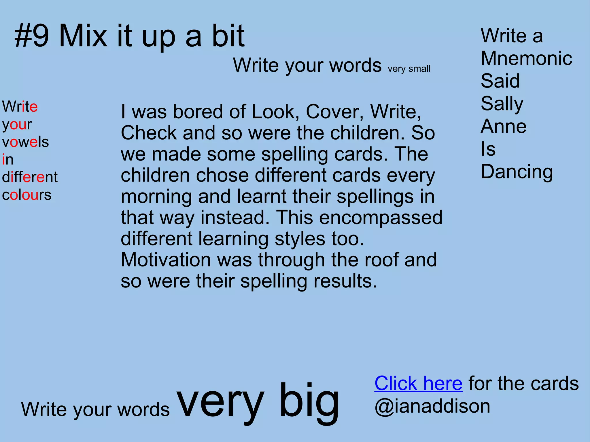 #9 Mix it up a bit I was bored of Look, Cover, Write, Check and so were the children. So we made some spelling cards. The children chose different cards every morning and learnt their spellings in that way instead. This encompassed different learning styles too.  Motivation was through the roof and so were their spelling results. Click here  for the cards @ianaddison Write your words  very small Write your words  very big Wr i t e y ou r v o w e ls i n d i ff e r e nt  c o l ou rs Write a Mnemonic Said Sally Anne Is Dancing 