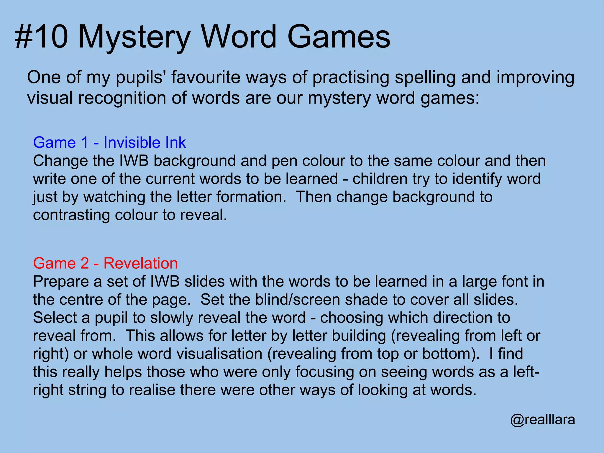 #10 Mystery Word Games One of my pupils' favourite ways of practising spelling and improving visual recognition of words are our mystery word games: Game 1 - Invisible Ink Change the IWB background and pen colour to the same colour and then write one of the current words to be learned - children try to identify word just by watching the letter formation.  Then change background to contrasting colour to reveal. Game 2 - Revelation Prepare a set of IWB slides with the words to be learned in a large font in the centre of the page.  Set the blind/screen shade to cover all slides.  Select a pupil to slowly reveal the word - choosing which direction to reveal from.  This allows for letter by letter building (revealing from left or right) or whole word visualisation (revealing from top or bottom).  I find this really helps those who were only focusing on seeing words as a left-right string to realise there were other ways of looking at words. @realllara 