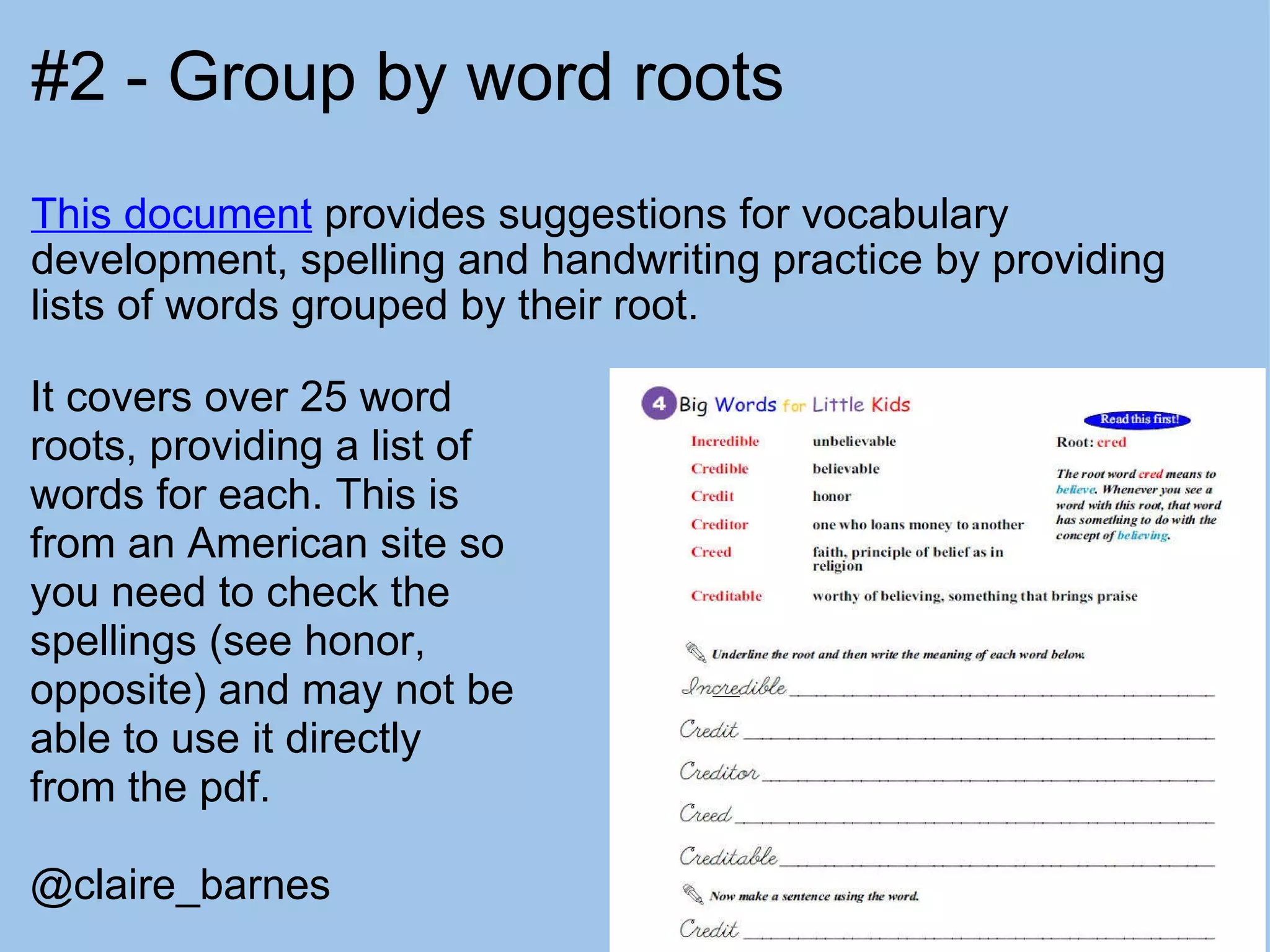 #2 - Group by word roots This document  provides suggestions for vocabulary development, spelling and handwriting practice by providing lists of words grouped by their root. It covers over 25 word roots, providing a list of words for each. This is from an American site so you need to check the spellings (see honor, opposite) and may not be able to use it directly from the pdf.  @claire_barnes 