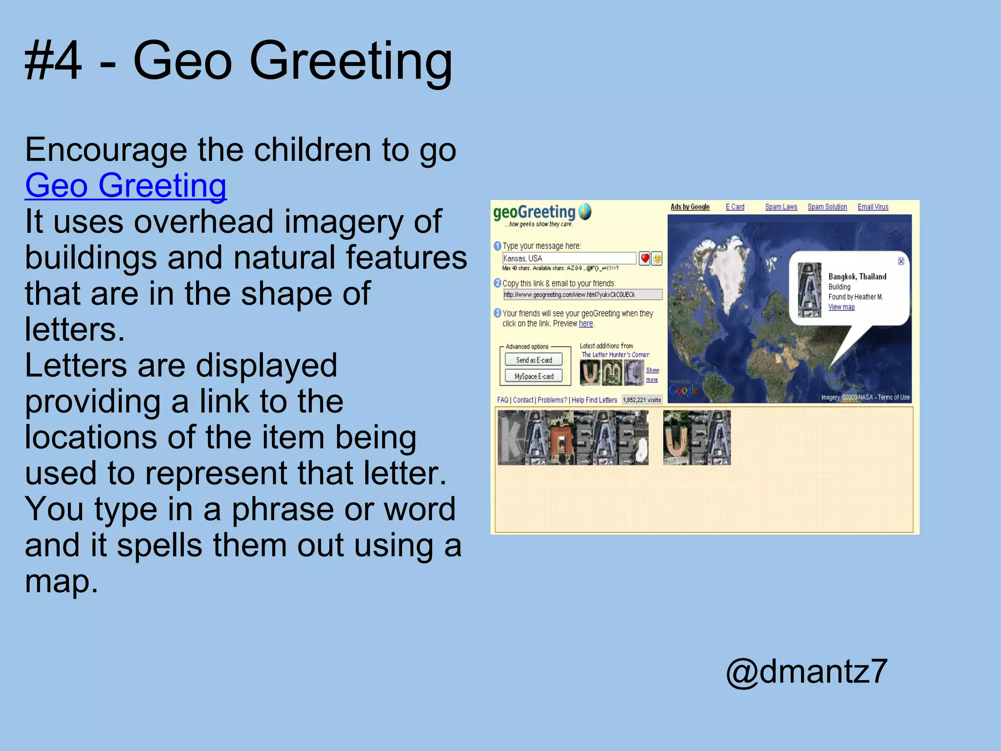 #4 - Geo Greeting Encourage the children to go  Geo Greeting It uses overhead imagery of buildings and natural features that are in the shape of letters. Letters are displayed providing a link to the locations of the item being used to represent that letter.  You type in a phrase or word and it spells them out using a map. @dmantz7 
