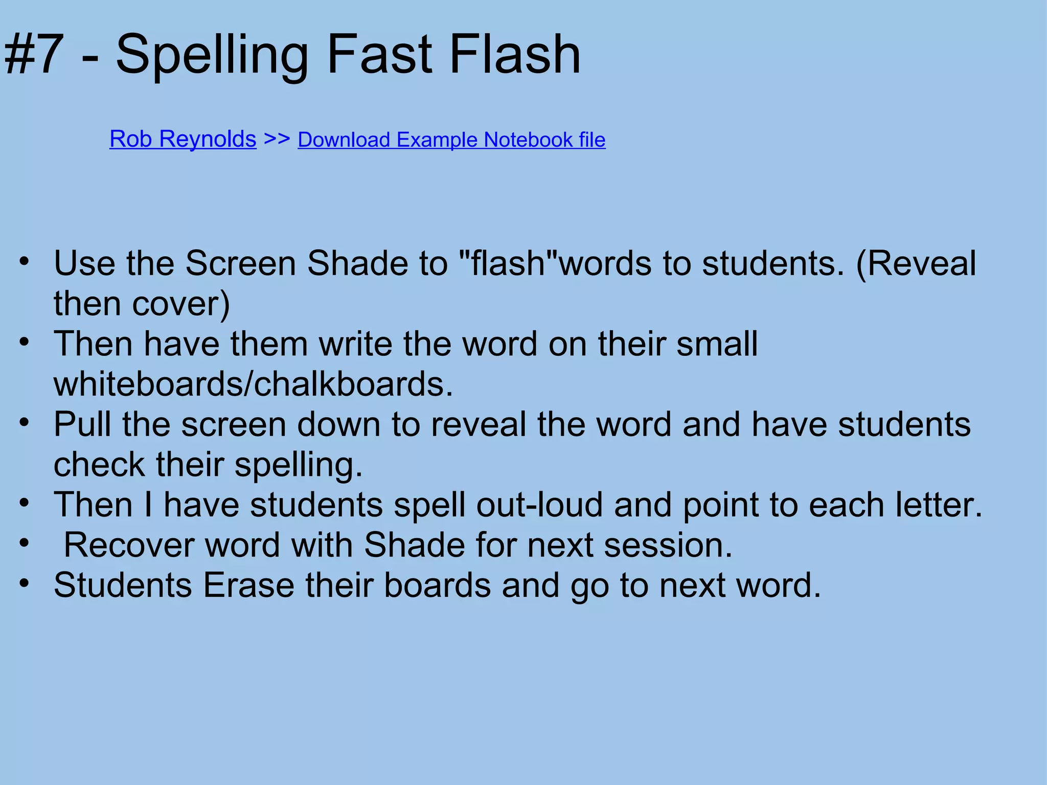 Use the Screen Shade to "flash"words to students. (Reveal then cover) Then have them write the word on their small whiteboards/chalkboards. Pull the screen down to reveal the word and have students check their spelling. Then I have students spell out-loud and point to each letter.   Recover word with Shade for next session. Students Erase their boards and go to next word. #7 - Spelling Fast Flash Rob Reynolds  >>  Download Example Notebook file 