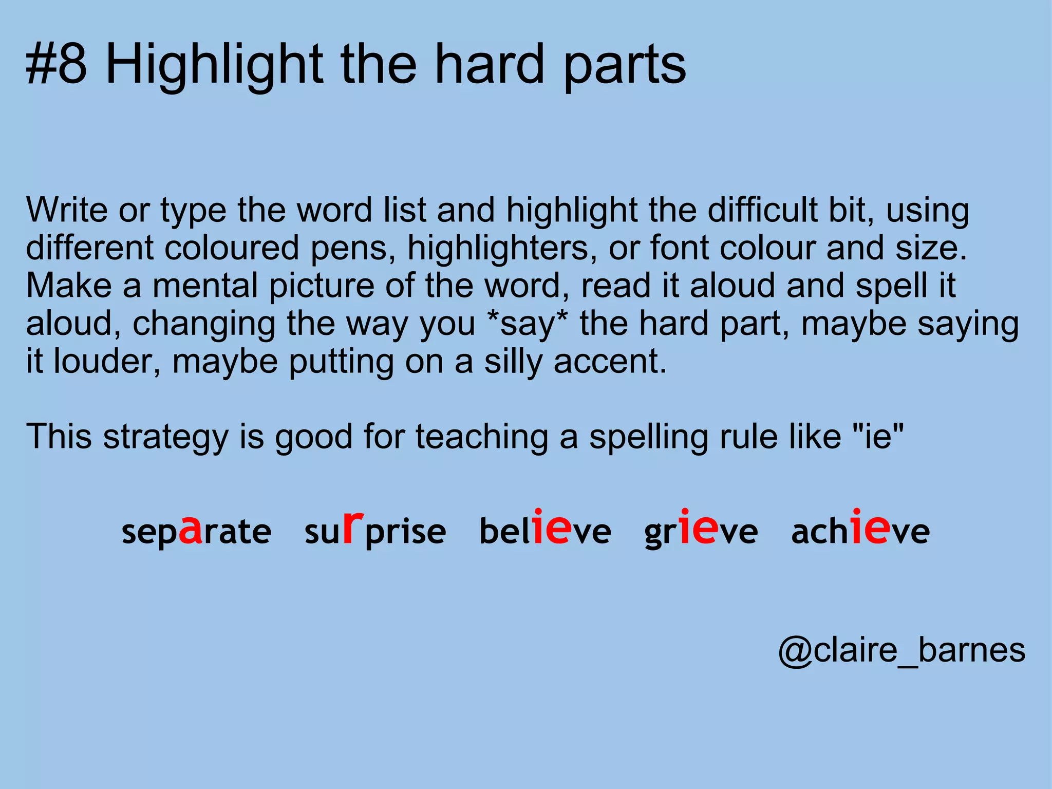 #8 Highlight the hard parts Write or type the word list and highlight the difficult bit, using different coloured pens, highlighters, or font colour and size. Make a mental picture of the word, read it aloud and spell it aloud, changing the way you *say* the hard part, maybe saying it louder, maybe putting on a silly accent.   This strategy is good for teaching a spelling rule like "ie" sep a rate   su r prise   bel ie ve   gr ie ve   ach ie ve @claire_barnes 