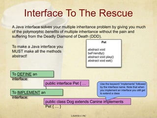 Interface To The RescueLIS4930 © PICA Java interface solves your multiple inheritance problem by giving you much of the polymorphic benefits of multiple inheritance without the pain and suffering from the Deadly Diamond of Death (DDD).To make a Java interface you MUST make all the methods abstract!Use the keyword “implements” followed by the interface name. Note that when you implement an interface you still get to extend a classPetabstract void beFriendly()abstract void play()abstract void eat()To DEFINE an interface:public interface Pet { … }To IMPLEMENT an interface:public class Dog extends Canine implements Pet { … }