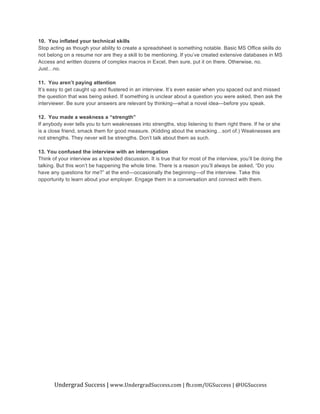 Undergrad	
  Success	
  |	
  www.UndergradSuccess.com	
  |	
  fb.com/UGSuccess	
  |	
  @UGSuccess	
  
	
  
10. You inflated your technical skills
Stop acting as though your ability to create a spreadsheet is something notable. Basic MS Office skills do
not belong on a resume nor are they a skill to be mentioning. If you’ve created extensive databases in MS
Access and written dozens of complex macros in Excel, then sure, put it on there. Otherwise, no.
Just…no.
11. You aren’t paying attention
It’s easy to get caught up and flustered in an interview. It’s even easier when you spaced out and missed
the question that was being asked. If something is unclear about a question you were asked, then ask the
interviewer. Be sure your answers are relevant by thinking—what a novel idea—before you speak.
12. You made a weakness a “strength”
If anybody ever tells you to turn weaknesses into strengths, stop listening to them right there. If he or she
is a close friend, smack them for good measure. (Kidding about the smacking…sort of.) Weaknesses are
not strengths. They never will be strengths. Don’t talk about them as such.
13. You confused the interview with an interrogation
Think of your interview as a lopsided discussion. It is true that for most of the interview, you’ll be doing the
talking. But this won’t be happening the whole time. There is a reason you’ll always be asked, “Do you
have any questions for me?” at the end—occasionally the beginning—of the interview. Take this
opportunity to learn about your employer. Engage them in a conversation and connect with them.
	
  
 