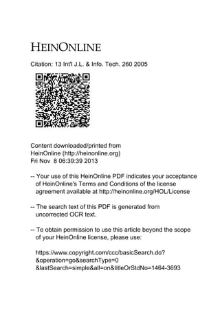 Citation: 13 Int'l J.L. & Info. Tech. 260 2005

Content downloaded/printed from
HeinOnline (http://heinonline.org)
Fri Nov 8 06:39:39 2013
-- Your use of this HeinOnline PDF indicates your acceptance
of HeinOnline's Terms and Conditions of the license
agreement available at http://heinonline.org/HOL/License
-- The search text of this PDF is generated from
uncorrected OCR text.
-- To obtain permission to use this article beyond the scope
of your HeinOnline license, please use:
https://www.copyright.com/ccc/basicSearch.do?
&operation=go&searchType=0
&lastSearch=simple&all=on&titleOrStdNo=1464-3693

 