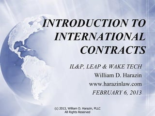INTRODUCTION TO
  INTERNATIONAL
      CONTRACTS
            IL&P, LEAP & WAKE TECH
                     William D. Harazin
                   www.harazinlaw.com
                    FEBRUARY 6, 2013

 (c) 2013, William D. Harazin, PLLC
        All Rights Reserved
 