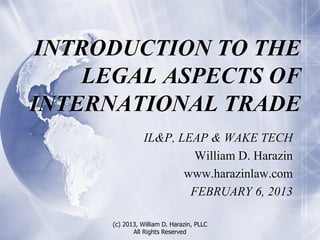 INTRODUCTION TO THE
     LEGAL ASPECTS OF
INTERNATIONAL TRADE
                 IL&P, LEAP & WAKE TECH
                          William D. Harazin
                        www.harazinlaw.com
                         FEBRUARY 6, 2013

      (c) 2013, William D. Harazin, PLLC
             All Rights Reserved
 