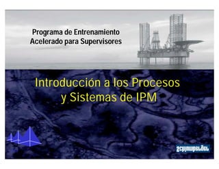 Programa de Entrenamiento 
Acelerado para Supervisores 
Procesos y Sistemas de IPM 
IPM 
IPM 
Introducción a los Procesos 
y Sistemas de IPM 
 
