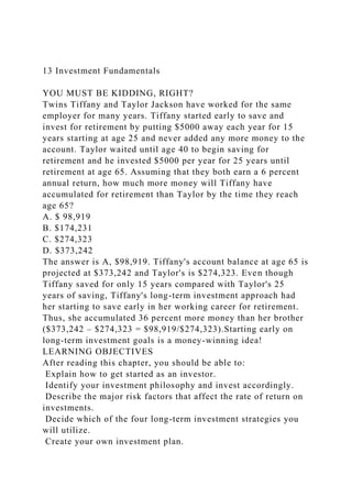 13 Investment Fundamentals
YOU MUST BE KIDDING, RIGHT?
Twins Tiffany and Taylor Jackson have worked for the same
employer for many years. Tiffany started early to save and
invest for retirement by putting $5000 away each year for 15
years starting at age 25 and never added any more money to the
account. Taylor waited until age 40 to begin saving for
retirement and he invested $5000 per year for 25 years until
retirement at age 65. Assuming that they both earn a 6 percent
annual return, how much more money will Tiffany have
accumulated for retirement than Taylor by the time they reach
age 65?
A. $ 98,919
B. $174,231
C. $274,323
D. $373,242
The answer is A, $98,919. Tiffany's account balance at age 65 is
projected at $373,242 and Taylor's is $274,323. Even though
Tiffany saved for only 15 years compared with Taylor's 25
years of saving, Tiffany's long-term investment approach had
her starting to save early in her working career for retirement.
Thus, she accumulated 36 percent more money than her brother
($373,242 – $274,323 = $98,919/$274,323).Starting early on
long-term investment goals is a money-winning idea!
LEARNING OBJECTIVES
After reading this chapter, you should be able to:
Explain how to get started as an investor.
Identify your investment philosophy and invest accordingly.
Describe the major risk factors that affect the rate of return on
investments.
Decide which of the four long-term investment strategies you
will utilize.
Create your own investment plan.
 