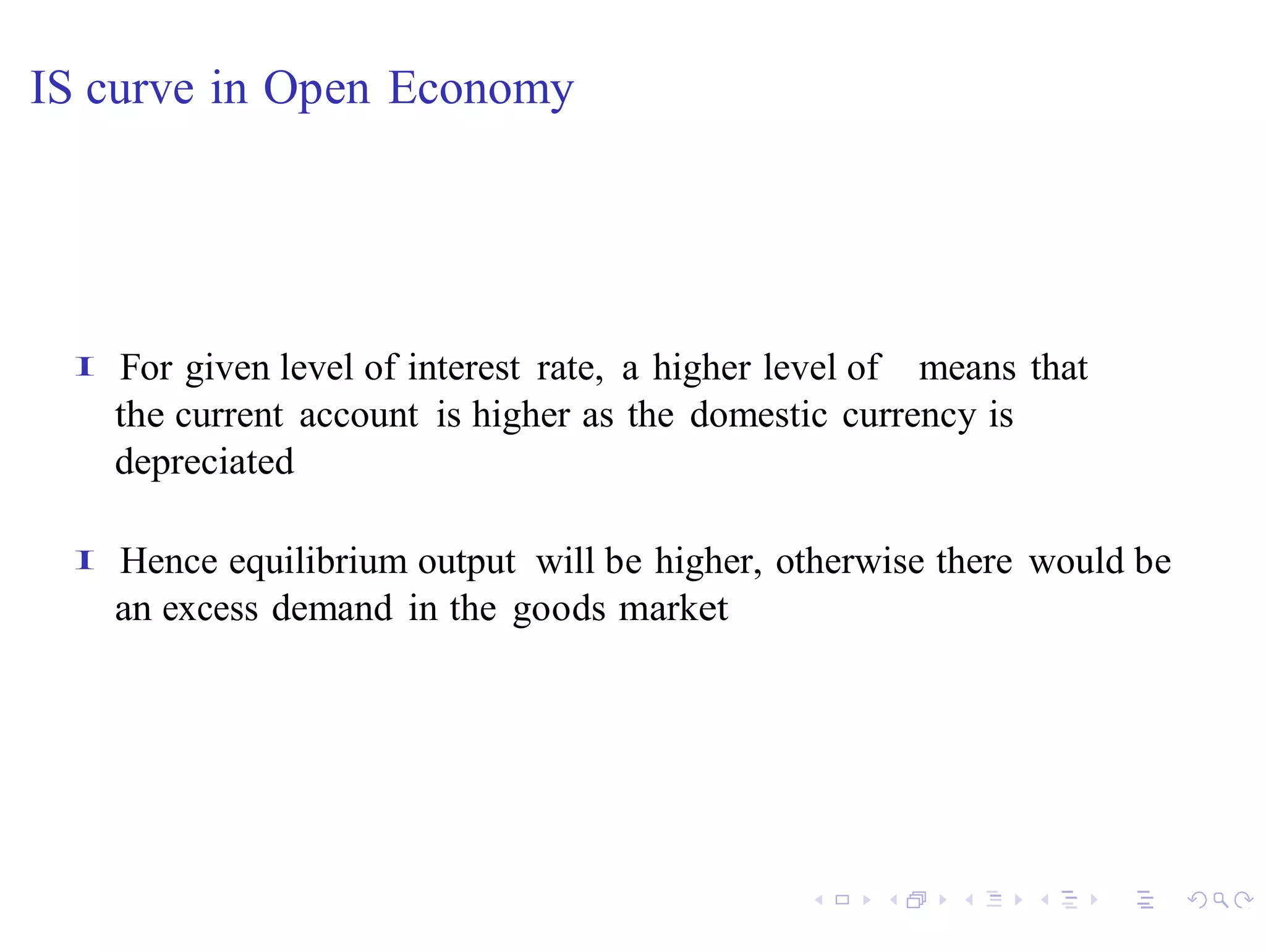 IS curve in Open Economy




 I   For given level of interest rate, a higher level of means that
     the current account is higher as the domestic currency is
     depreciated

 I   Hence equilibrium output will be higher, otherwise there would be
     an excess demand in the goods market
 