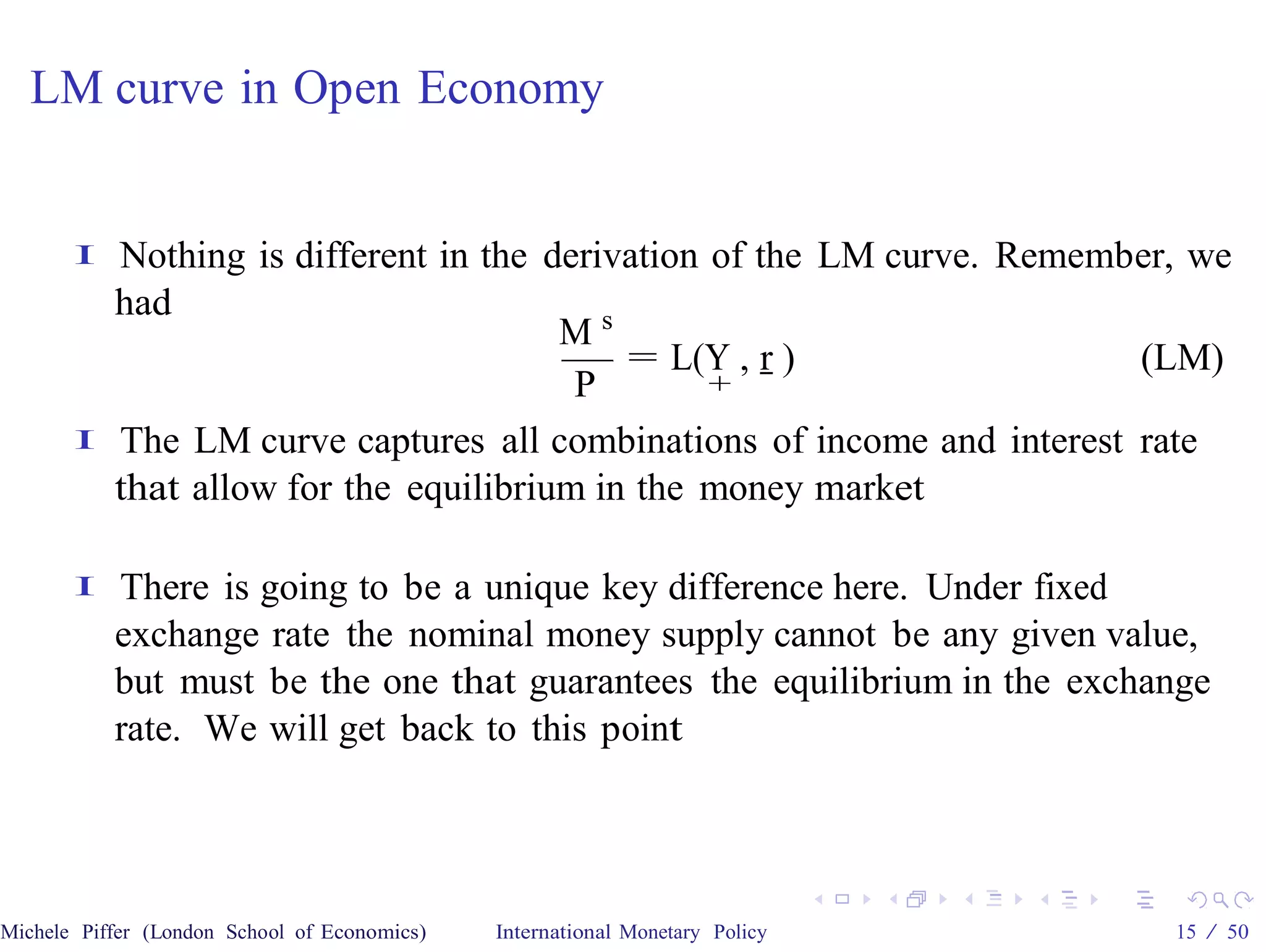 LM curve in Open Economy


       I   Nothing is different in the derivation of the LM curve. Remember, we
           had
                                        Ms
                                            = L(Y , r )                  (LM)
                                         P        +

       I   The LM curve captures all combinations of income and interest rate
           that allow for the equilibrium in the money market

       I   There is going to be a unique key difference here. Under fixed
           exchange rate the nominal money supply cannot be any given value,
           but must be the one that guarantees the equilibrium in the exchange
           rate. We will get back to this point




Michele Piffer (London School of Economics)   International Monetary Policy   15 / 50
 