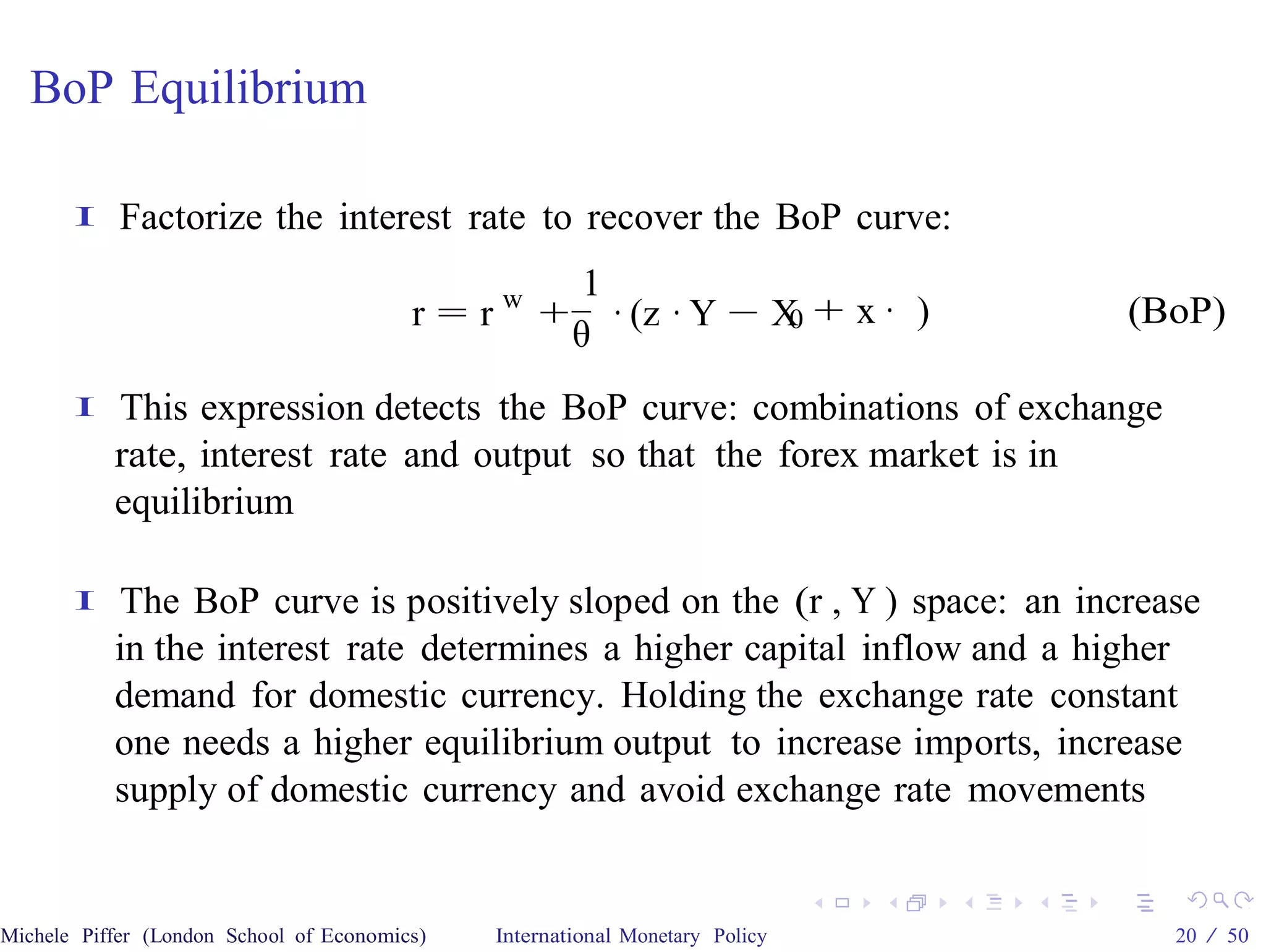 BoP Equilibrium

       I    Factorize the interest rate to recover the BoP curve:
                                                       1
                                         r = rw +        · (z · Y − X + x · )
                                                                     0          (BoP)
                                                      θ
       I   This expression detects the BoP curve: combinations of exchange
           rate, interest rate and output so that the forex market is in
           equilibrium

       I   The BoP curve is positively sloped on the (r , Y ) space: an increase
           in the interest rate determines a higher capital inflow and a higher
           demand for domestic currency. Holding the exchange rate constant
           one needs a higher equilibrium output to increase imports, increase
           supply of domestic currency and avoid exchange rate movements


Michele Piffer (London School of Economics)   International Monetary Policy       20 / 50
 